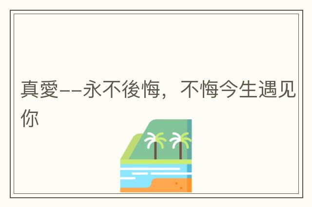 真愛(ài)--永不後悔，不悔今生遇見(jiàn)你