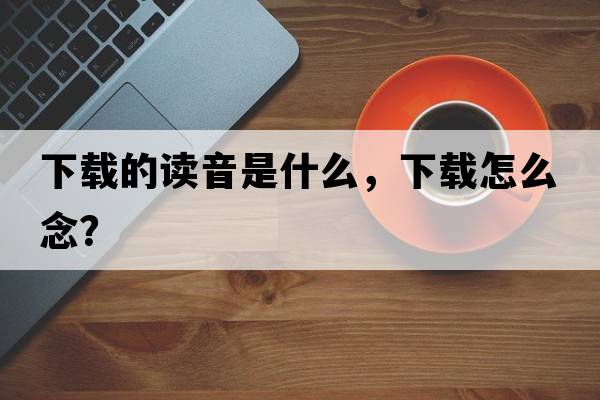 下載的讀音是什么，下載怎么念？