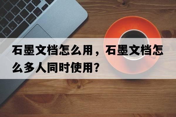 石墨文檔怎么用，石墨文檔怎么多人同時(shí)使用？