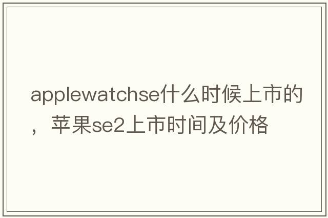 applewatchse什么時(shí)候上市的，蘋(píng)果se2上市時(shí)間及價(jià)格