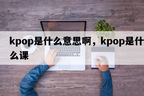 kpop是什么意思啊，kpop是什么課