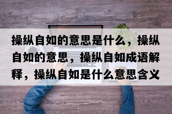 操縱自如的意思是什么，操縱自如的意思，操縱自如成語(yǔ)解釋?zhuān)倏v自如是什么意思含義寓意
