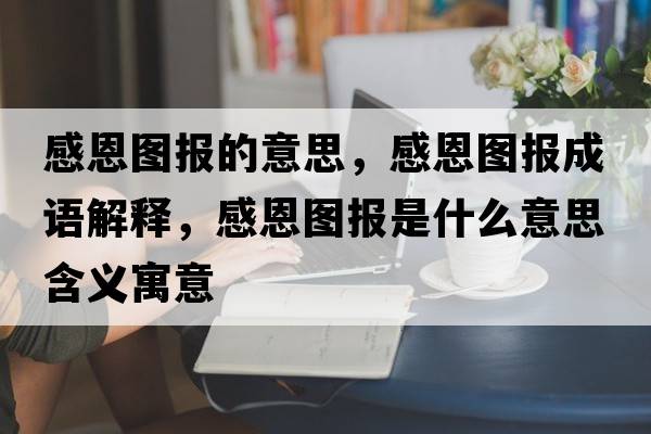 感恩圖報的意思，感恩圖報成語(yǔ)解釋?zhuān)卸鲌D報是什么意思含義寓意