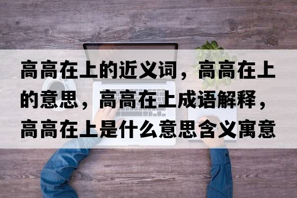 高高在上的近義詞，高高在上的意思，高高在上成語(yǔ)解釋?zhuān)吒咴谏鲜鞘裁匆馑己x寓意