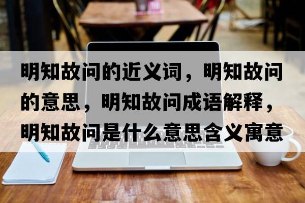明知故問(wèn)的近義詞，明知故問(wèn)的意思，明知故問(wèn)成語(yǔ)解釋?zhuān)髦蕟?wèn)是什么意思含義寓意