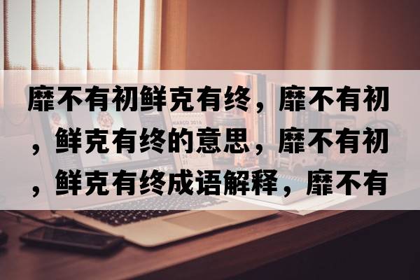 靡不有初鮮克有終，靡不有初，鮮克有終的意思，靡不有初，鮮克有終成語(yǔ)解釋?zhuān)也挥谐?，鮮克有終是什么意思含義寓意