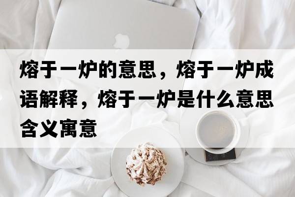 熔于一爐的意思，熔于一爐成語(yǔ)解釋?zhuān)塾谝粻t是什么意思含義寓意
