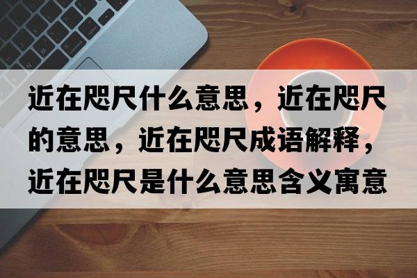 近在咫尺什么意思，近在咫尺的意思，近在咫尺成語(yǔ)解釋?zhuān)阱氤呤鞘裁匆馑己x寓意