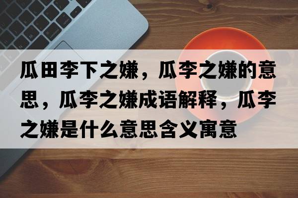 瓜田李下之嫌，瓜李之嫌的意思，瓜李之嫌成語(yǔ)解釋?zhuān)侠钪邮鞘裁匆馑己x寓意