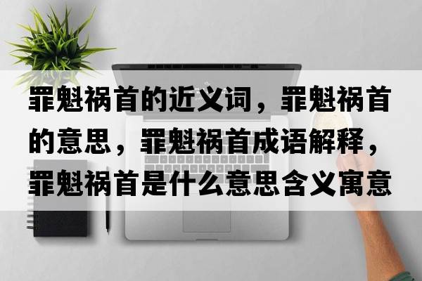 罪魁禍首的近義詞，罪魁禍首的意思，罪魁禍首成語(yǔ)解釋?zhuān)锟準资鞘裁匆馑己x寓意