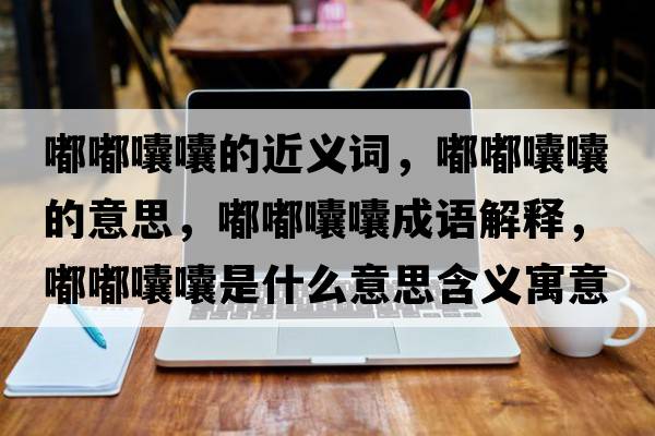 嘟嘟囔囔的近義詞，嘟嘟囔囔的意思，嘟嘟囔囔成語(yǔ)解釋?zhuān)洁洁爨焓鞘裁匆馑己x寓意
