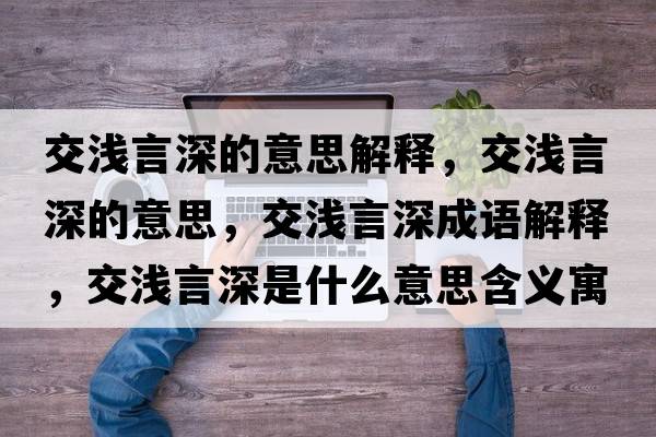 交淺言深的意思解釋?zhuān)粶\言深的意思，交淺言深成語(yǔ)解釋?zhuān)粶\言深是什么意思含義寓意