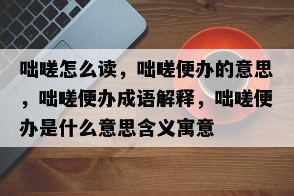 咄嗟怎么讀，咄嗟便辦的意思，咄嗟便辦成語(yǔ)解釋?zhuān)袜当戕k是什么意思含義寓意
