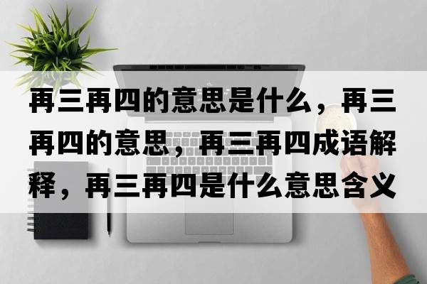 再三再四的意思是什么，再三再四的意思，再三再四成語(yǔ)解釋?zhuān)偃偎氖鞘裁匆馑己x寓意