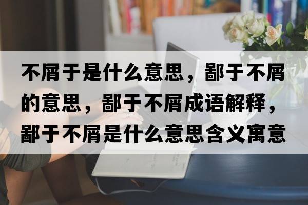 不屑于是什么意思，鄙于不屑的意思，鄙于不屑成語(yǔ)解釋?zhuān)捎诓恍际鞘裁匆馑己x寓意