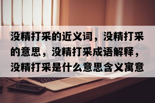 沒(méi)精打采的近義詞，沒(méi)精打采的意思，沒(méi)精打采成語(yǔ)解釋?zhuān)瑳](méi)精打采是什么意思含義寓意