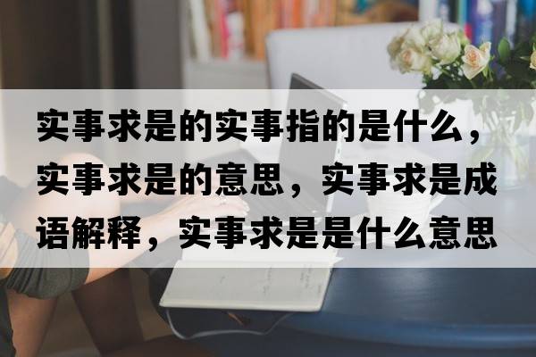 實(shí)事求是的實(shí)事指的是什么，實(shí)事求是的意思，實(shí)事求是成語(yǔ)解釋?zhuān)瑢?shí)事求是是什么意思含義寓意