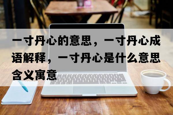 一寸丹心的意思，一寸丹心成語(yǔ)解釋?zhuān)淮绲ば氖鞘裁匆馑己x寓意