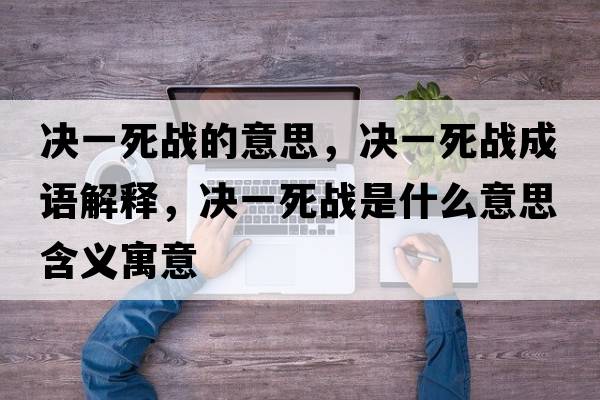 決一死戰的意思，決一死戰成語(yǔ)解釋?zhuān)瑳Q一死戰是什么意思含義寓意