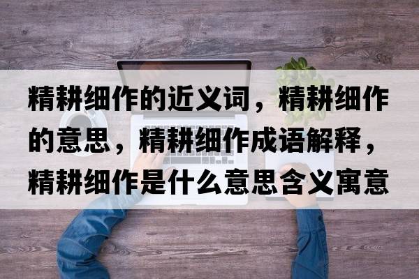 精耕細作的近義詞，精耕細作的意思，精耕細作成語(yǔ)解釋?zhuān)氉魇鞘裁匆馑己x寓意