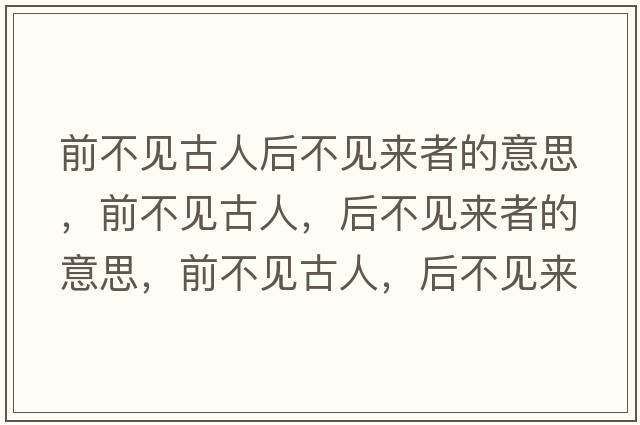 前不見(jiàn)古人后不見(jiàn)來(lái)者的意思，前不見(jiàn)古人，后不見(jiàn)來(lái)者的意思，前不見(jiàn)古人，后不見(jiàn)來(lái)者成語(yǔ)解釋?zhuān)安灰?jiàn)古人，后不見(jiàn)來(lái)者是什么意思含義寓意