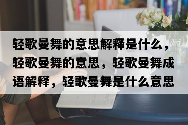 輕歌曼舞的意思解釋是什么，輕歌曼舞的意思，輕歌曼舞成語(yǔ)解釋?zhuān)p歌曼舞是什么意思含義寓意