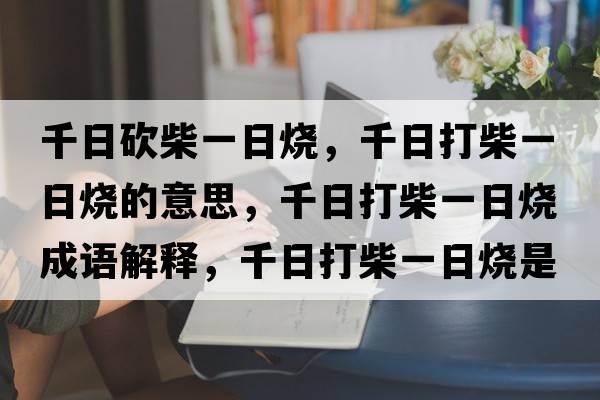 千日砍柴一日燒，千日打柴一日燒的意思，千日打柴一日燒成語(yǔ)解釋?zhuān)沾虿褚蝗諢鞘裁匆馑己x寓意