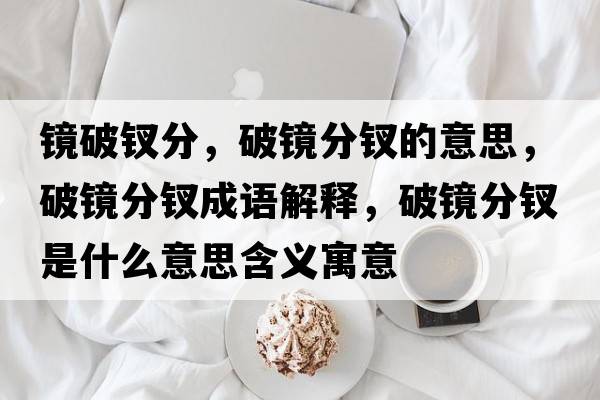 鏡破釵分，破鏡分釵的意思，破鏡分釵成語(yǔ)解釋?zhuān)歧R分釵是什么意思含義寓意