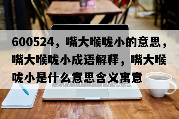 600524，嘴大喉嚨小的意思，嘴大喉嚨小成語(yǔ)解釋?zhuān)齑蠛韲敌∈鞘裁匆馑己x寓意