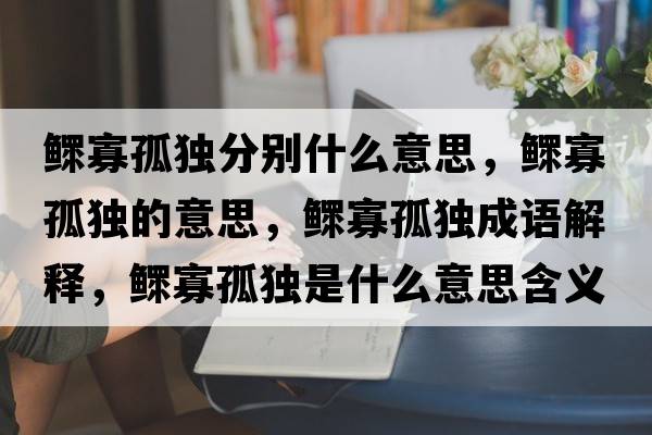 鰥寡孤獨分別什么意思，鰥寡孤獨的意思，鰥寡孤獨成語(yǔ)解釋?zhuān)姽压陋毷鞘裁匆馑己x寓意