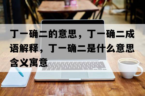 丁一確二的意思，丁一確二成語(yǔ)解釋?zhuān)∫淮_二是什么意思含義寓意