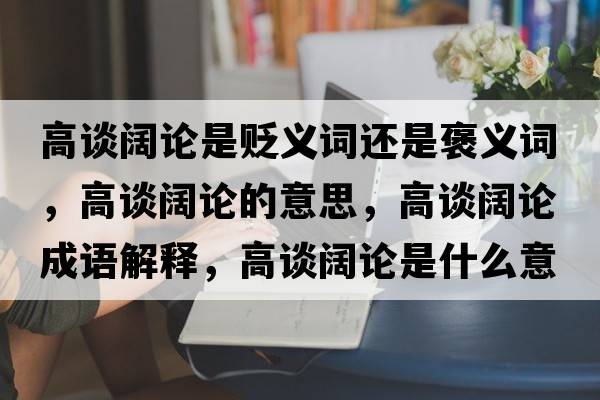 高談闊論是貶義詞還是褒義詞，高談闊論的意思，高談闊論成語(yǔ)解釋?zhuān)哒勯熣撌鞘裁匆馑己x寓意