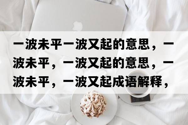 一波未平一波又起的意思，一波未平，一波又起的意思，一波未平，一波又起成語(yǔ)解釋?zhuān)徊ㄎ雌?，一波又起是什么意思含義寓意