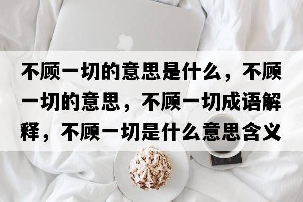 不顧一切的意思是什么，不顧一切的意思，不顧一切成語(yǔ)解釋?zhuān)活櫼磺惺鞘裁匆馑己x寓意