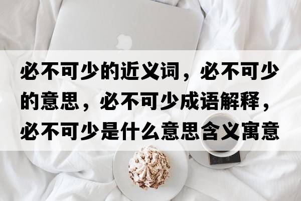 必不可少的近義詞，必不可少的意思，必不可少成語(yǔ)解釋?zhuān)夭豢缮偈鞘裁匆馑己x寓意