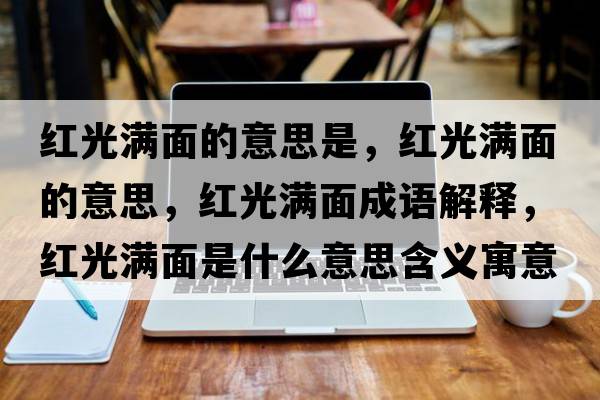 紅光滿(mǎn)面的意思是，紅光滿(mǎn)面的意思，紅光滿(mǎn)面成語(yǔ)解釋?zhuān)t光滿(mǎn)面是什么意思含義寓意
