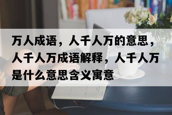 萬(wàn)人成語(yǔ)，人千人萬(wàn)的意思，人千人萬(wàn)成語(yǔ)解釋?zhuān)饲巳f(wàn)是什么意思含義寓意