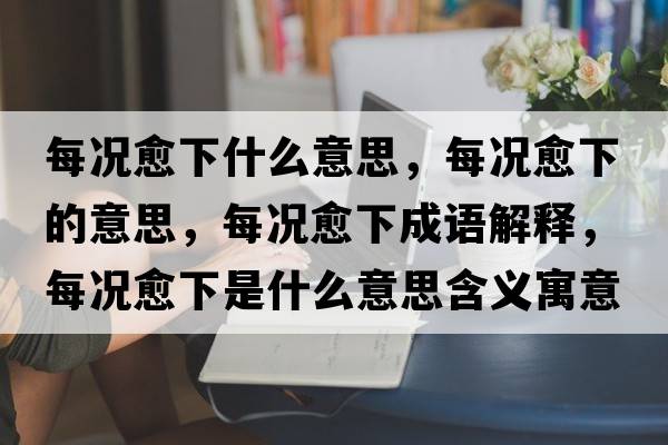 每況愈下什么意思，每況愈下的意思，每況愈下成語(yǔ)解釋?zhuān)繘r愈下是什么意思含義寓意