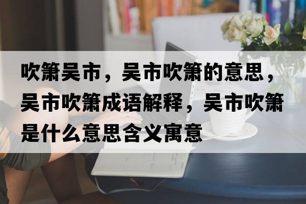 吹簫吳市，吳市吹簫的意思，吳市吹簫成語(yǔ)解釋?zhuān)瑓鞘写岛嵤鞘裁匆馑己x寓意