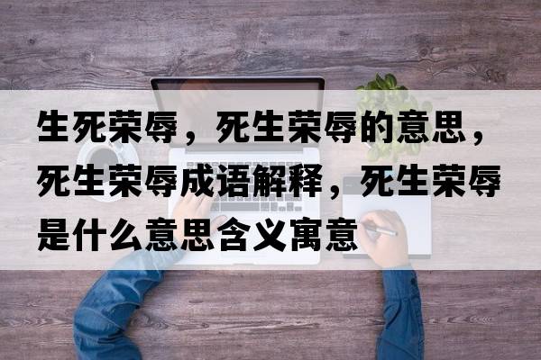 生死榮辱，死生榮辱的意思，死生榮辱成語(yǔ)解釋?zhuān)郎鷺s辱是什么意思含義寓意