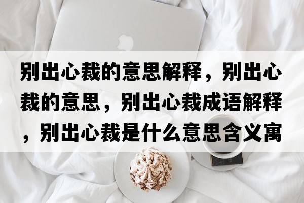 別出心裁的意思解釋?zhuān)瑒e出心裁的意思，別出心裁成語(yǔ)解釋?zhuān)瑒e出心裁是什么意思含義寓意