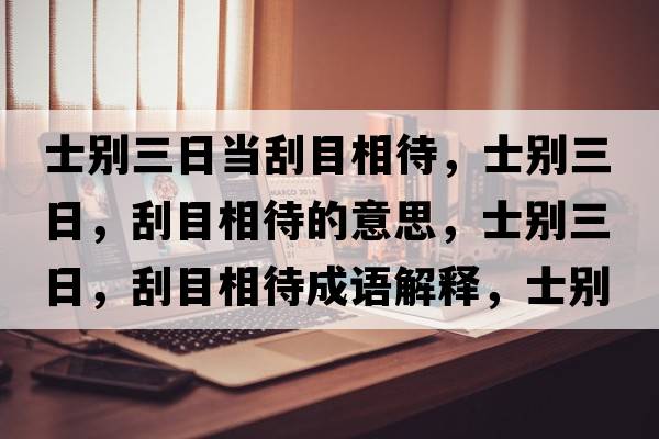 士別三日當刮目相待，士別三日，刮目相待的意思，士別三日，刮目相待成語(yǔ)解釋?zhuān)縿e三日，刮目相待是什么意思含義寓意