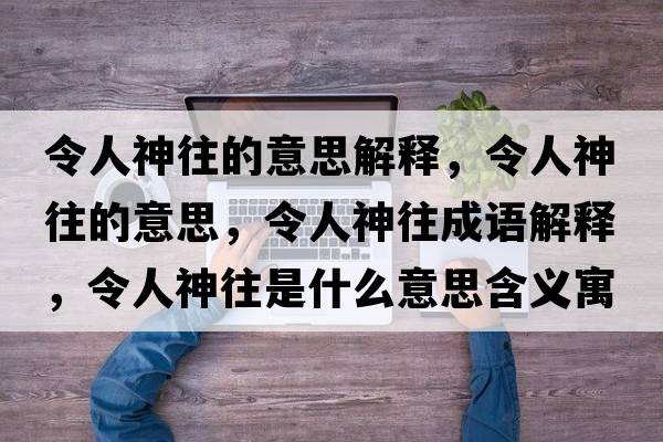 令人神往的意思解釋?zhuān)钊松裢囊馑?，令人神往成語(yǔ)解釋?zhuān)钊松裢鞘裁匆馑己x寓意