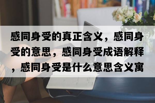 感同身受的真正含義，感同身受的意思，感同身受成語(yǔ)解釋?zhuān)型硎苁鞘裁匆馑己x寓意