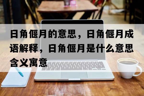 日角偃月的意思，日角偃月成語(yǔ)解釋?zhuān)战琴仍率鞘裁匆馑己x寓意