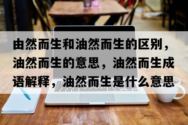 由然而生和油然而生的區別，油然而生的意思，油然而生成語(yǔ)解釋?zhuān)腿欢鞘裁匆馑己x寓意