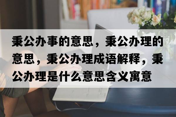 秉公辦事的意思，秉公辦理的意思，秉公辦理成語(yǔ)解釋?zhuān)k理是什么意思含義寓意
