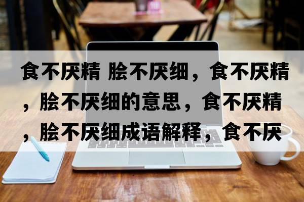 食不厭精 膾不厭細，食不厭精，膾不厭細的意思，食不厭精，膾不厭細成語(yǔ)解釋?zhuān)巢粎捑?，膾不厭細是什么意思含義寓意