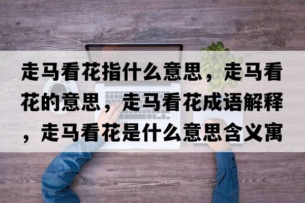 走馬看花指什么意思，走馬看花的意思，走馬看花成語(yǔ)解釋?zhuān)唏R看花是什么意思含義寓意