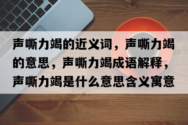 聲嘶力竭的近義詞，聲嘶力竭的意思，聲嘶力竭成語(yǔ)解釋?zhuān)曀涣呤鞘裁匆馑己x寓意